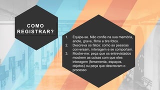 COMO
REGISTRAR?
1. Equipe-se. Não confie na sua memória,
anote, grave, filme e tire fotos.
2. Descreva os fatos: como as pessoas
conversam, interagem e se comportam.
3. Mostre-me: peça que os entrevistados
mostrem as coisas com que eles
interagem (ferramenta, espaços,
objetos) ou peça que descrevam o
processo
 