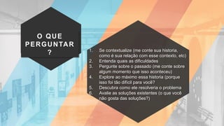 O QUE
PERGUNTAR
? 1. Se contextualize (me conte sua historia,
como é sua relação com esse contexto, etc)
2. Entenda quais as dificuldades
3. Pergunte sobre o passado (me conte sobre
algum momento que isso aconteceu)
4. Explore ao máximo essa historia (porque
isso foi tão difícil para você?
5. Descubra como ele resolveria o problema
6. Avalie as soluções existentes (o que você
não gosta das soluções?)
 