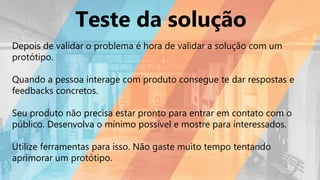 Teste da solução
Depois de validar o problema é hora de validar a solução com um
protótipo.
Quando a pessoa interage com produto consegue te dar respostas e
feedbacks concretos.
Seu produto não precisa estar pronto para entrar em contato com o
público. Desenvolva o mínimo possível e mostre para interessados.
Utilize ferramentas para isso. Não gaste muito tempo tentando
aprimorar um protótipo.
 