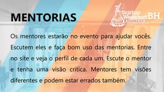 Os mentores estarão no evento para ajudar vocês.
Escutem eles e faça bom uso das mentorias. Entre
no site e veja o perfil de cada um. Escute o mentor
e tenha uma visão crítica. Mentores tem visões
diferentes e podem estar errados também.
MENTORIAS
 