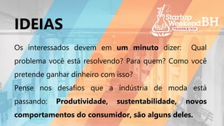 Os interessados devem em um minuto dizer: Qual
problema você está resolvendo? Para quem? Como você
pretende ganhar dinheiro com isso?
Pense nos desafios que a indústria de moda está
passando: Produtividade, sustentabilidade, novos
comportamentos do consumidor, são alguns deles.
IDEIAS
 
