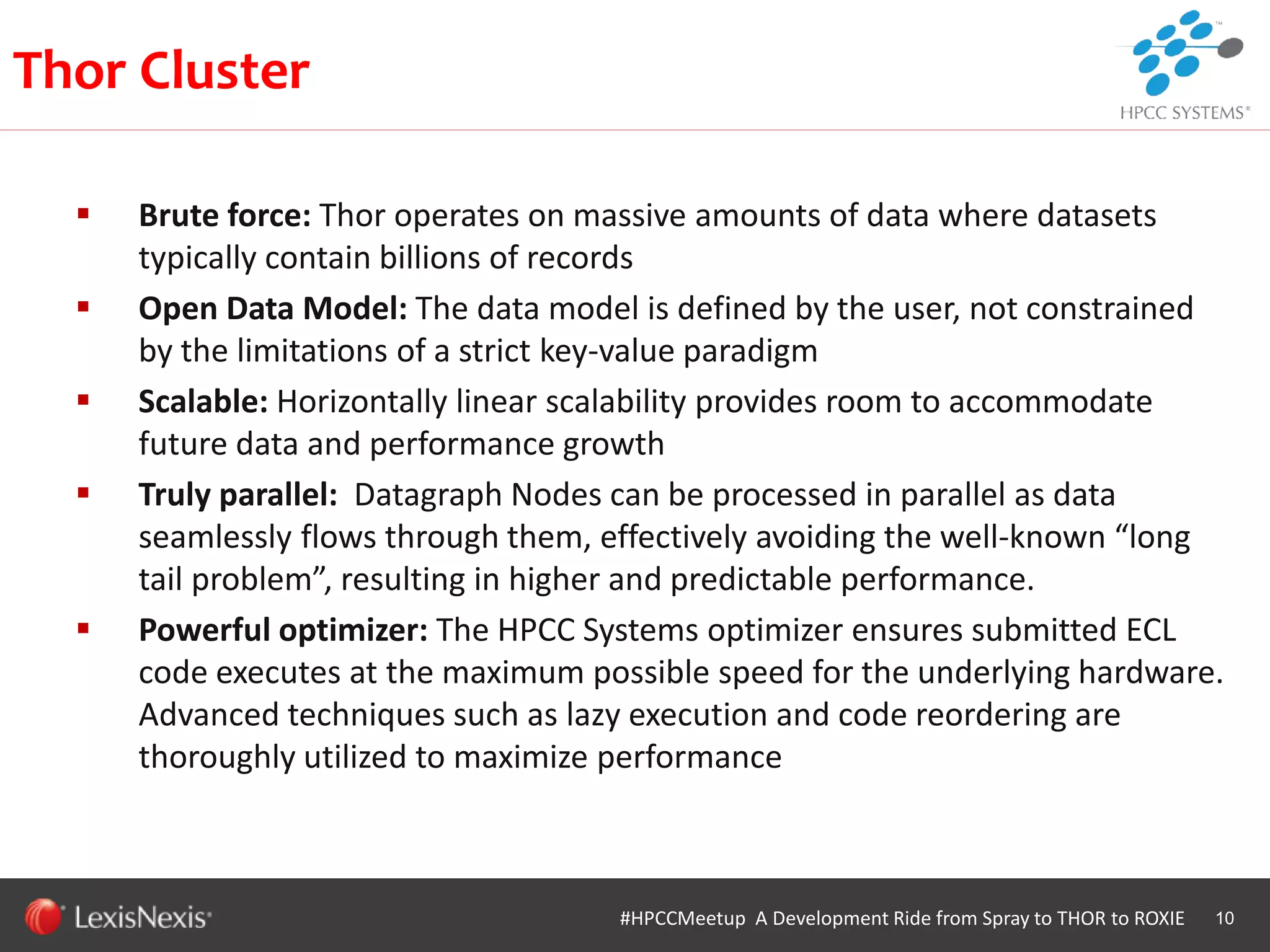 WHT/082311
 Brute force: Thor operates on massive amounts of data where datasets
typically contain billions of records
 Open Data Model: The data model is defined by the user, not constrained
by the limitations of a strict key-value paradigm
 Scalable: Horizontally linear scalability provides room to accommodate
future data and performance growth
 Truly parallel: Datagraph Nodes can be processed in parallel as data
seamlessly flows through them, effectively avoiding the well-known “long
tail problem”, resulting in higher and predictable performance.
 Powerful optimizer: The HPCC Systems optimizer ensures submitted ECL
code executes at the maximum possible speed for the underlying hardware.
Advanced techniques such as lazy execution and code reordering are
thoroughly utilized to maximize performance
10#HPCCMeetup A Development Ride from Spray to THOR to ROXIE
Thor Cluster
 