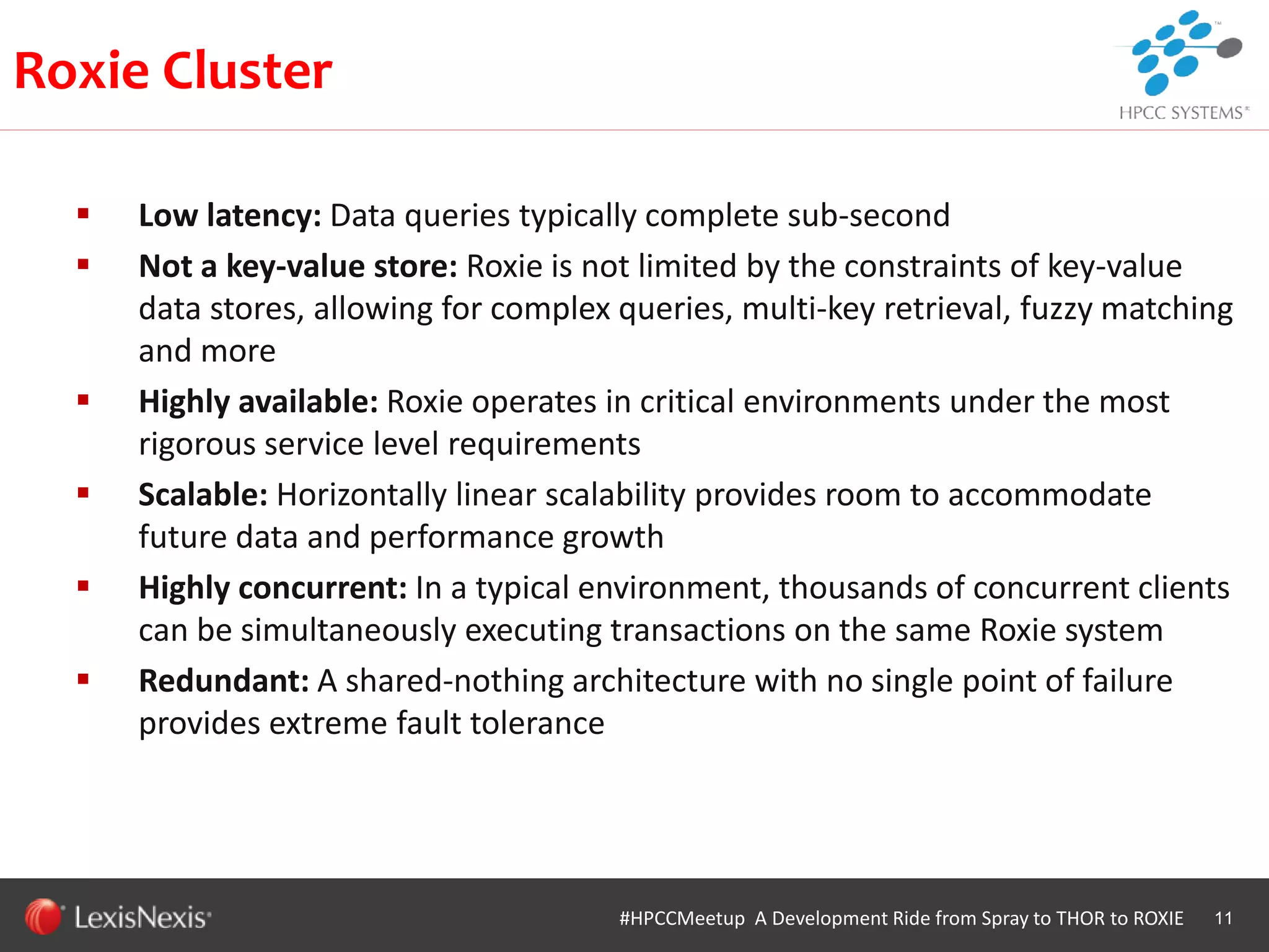 WHT/082311
 Low latency: Data queries typically complete sub-second
 Not a key-value store: Roxie is not limited by the constraints of key-value
data stores, allowing for complex queries, multi-key retrieval, fuzzy matching
and more
 Highly available: Roxie operates in critical environments under the most
rigorous service level requirements
 Scalable: Horizontally linear scalability provides room to accommodate
future data and performance growth
 Highly concurrent: In a typical environment, thousands of concurrent clients
can be simultaneously executing transactions on the same Roxie system
 Redundant: A shared-nothing architecture with no single point of failure
provides extreme fault tolerance
11#HPCCMeetup A Development Ride from Spray to THOR to ROXIE
Roxie Cluster
 
