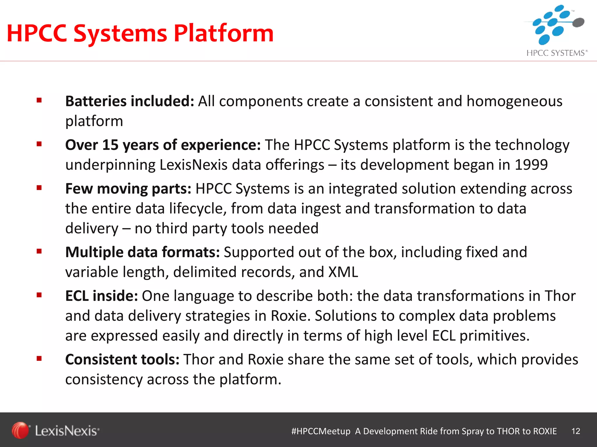 WHT/082311
 Batteries included: All components create a consistent and homogeneous
platform
 Over 15 years of experience: The HPCC Systems platform is the technology
underpinning LexisNexis data offerings – its development began in 1999
 Few moving parts: HPCC Systems is an integrated solution extending across
the entire data lifecycle, from data ingest and transformation to data
delivery – no third party tools needed
 Multiple data formats: Supported out of the box, including fixed and
variable length, delimited records, and XML
 ECL inside: One language to describe both: the data transformations in Thor
and data delivery strategies in Roxie. Solutions to complex data problems
are expressed easily and directly in terms of high level ECL primitives.
 Consistent tools: Thor and Roxie share the same set of tools, which provides
consistency across the platform.
12#HPCCMeetup A Development Ride from Spray to THOR to ROXIE
HPCC Systems Platform
 