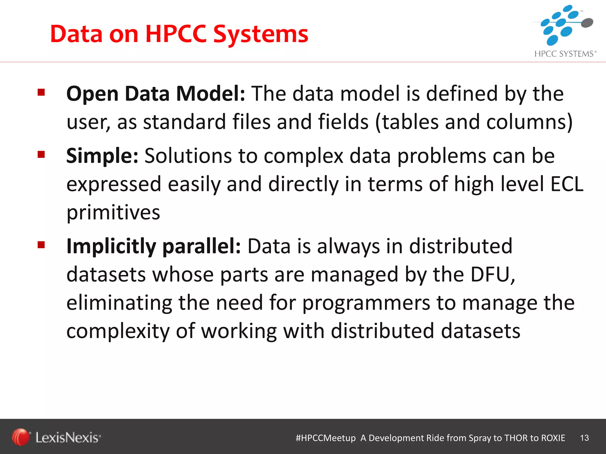 WHT/082311
 Open Data Model: The data model is defined by the
user, as standard files and fields (tables and columns)
 Simple: Solutions to complex data problems can be
expressed easily and directly in terms of high level ECL
primitives
 Implicitly parallel: Data is always in distributed
datasets whose parts are managed by the DFU,
eliminating the need for programmers to manage the
complexity of working with distributed datasets
13#HPCCMeetup A Development Ride from Spray to THOR to ROXIE
Data on HPCC Systems
 