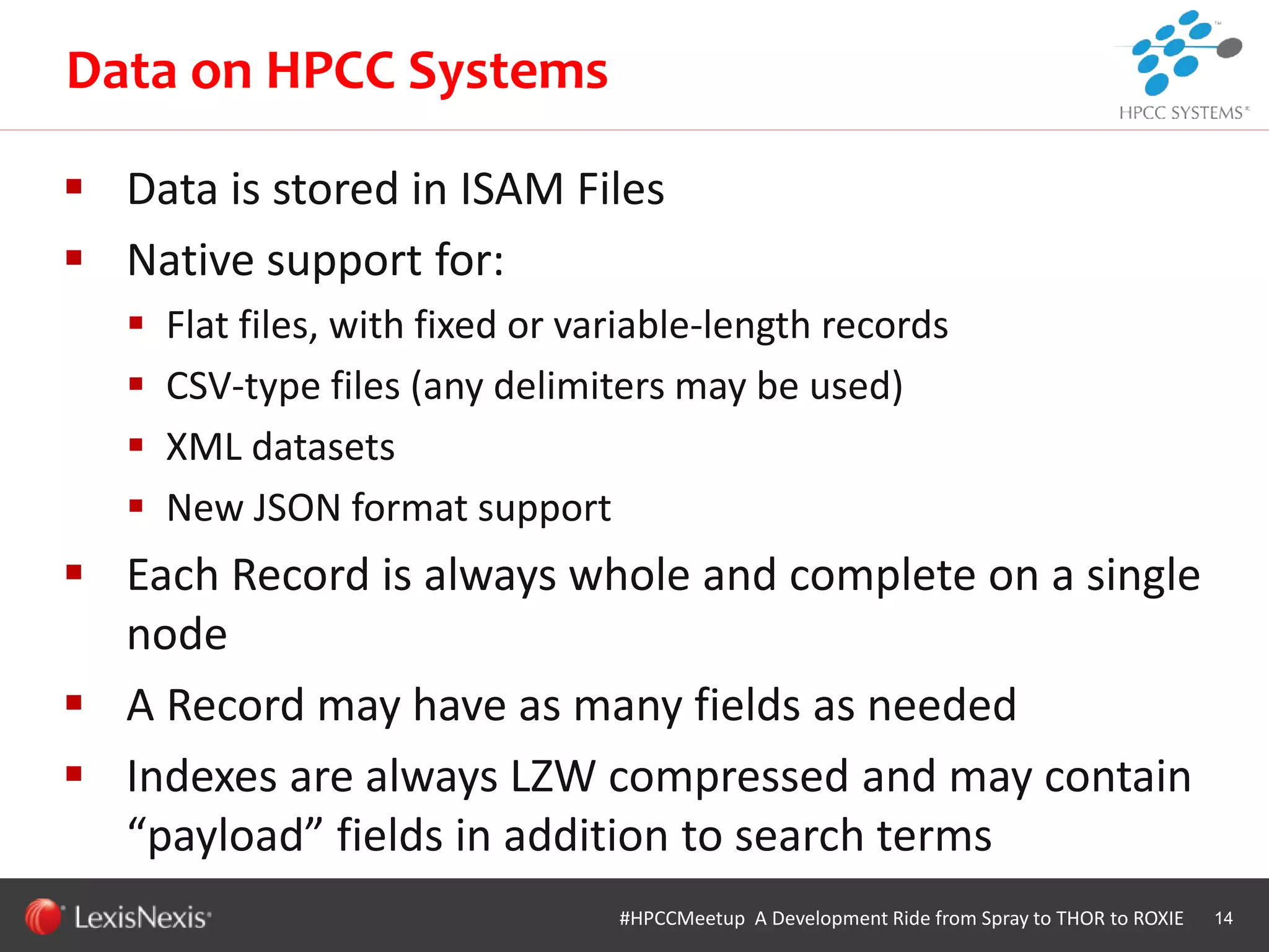 WHT/082311
 Data is stored in ISAM Files
 Native support for:
 Flat files, with fixed or variable-length records
 CSV-type files (any delimiters may be used)
 XML datasets
 New JSON format support
 Each Record is always whole and complete on a single
node
 A Record may have as many fields as needed
 Indexes are always LZW compressed and may contain
“payload” fields in addition to search terms
14#HPCCMeetup A Development Ride from Spray to THOR to ROXIE
Data on HPCC Systems
 