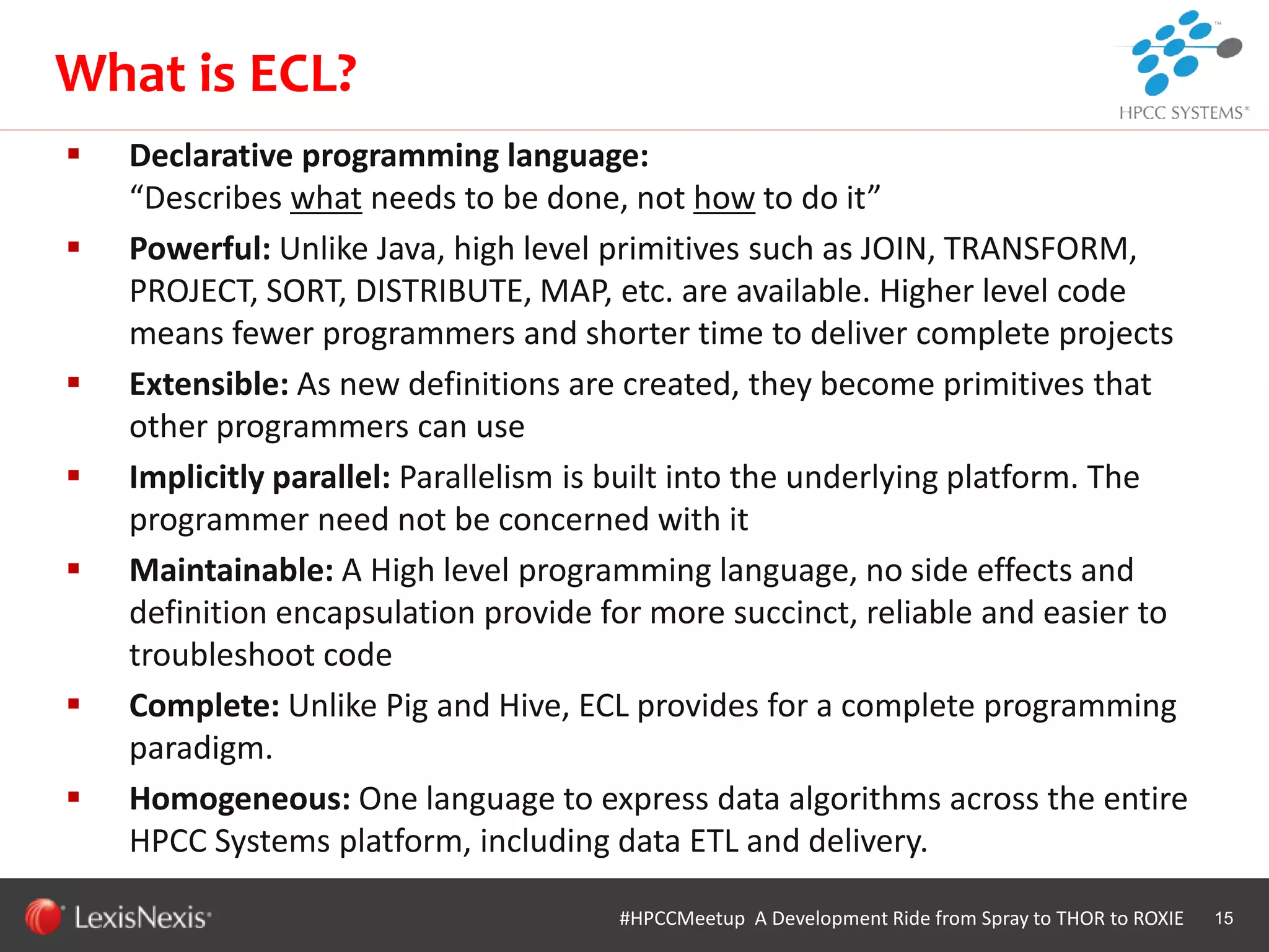 WHT/082311
 Declarative programming language:
“Describes what needs to be done, not how to do it”
 Powerful: Unlike Java, high level primitives such as JOIN, TRANSFORM,
PROJECT, SORT, DISTRIBUTE, MAP, etc. are available. Higher level code
means fewer programmers and shorter time to deliver complete projects
 Extensible: As new definitions are created, they become primitives that
other programmers can use
 Implicitly parallel: Parallelism is built into the underlying platform. The
programmer need not be concerned with it
 Maintainable: A High level programming language, no side effects and
definition encapsulation provide for more succinct, reliable and easier to
troubleshoot code
 Complete: Unlike Pig and Hive, ECL provides for a complete programming
paradigm.
 Homogeneous: One language to express data algorithms across the entire
HPCC Systems platform, including data ETL and delivery.
15#HPCCMeetup A Development Ride from Spray to THOR to ROXIE
What is ECL?
 