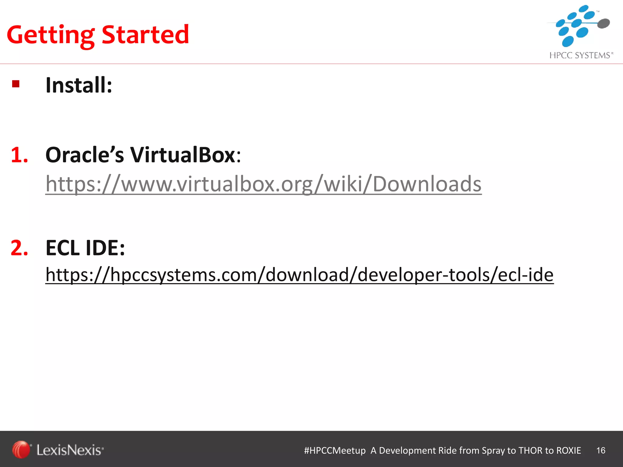 WHT/082311
 Install:
1. Oracle’s VirtualBox:
https://www.virtualbox.org/wiki/Downloads
2. ECL IDE:
https://hpccsystems.com/download/developer-tools/ecl-ide
16
Getting Started
#HPCCMeetup A Development Ride from Spray to THOR to ROXIE
 