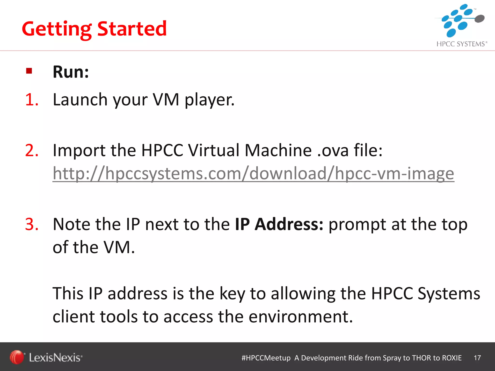 WHT/082311
 Run:
1. Launch your VM player.
2. Import the HPCC Virtual Machine .ova file:
http://hpccsystems.com/download/hpcc-vm-image
3. Note the IP next to the IP Address: prompt at the top
of the VM.
This IP address is the key to allowing the HPCC Systems
client tools to access the environment.
17
Getting Started
#HPCCMeetup A Development Ride from Spray to THOR to ROXIE
 