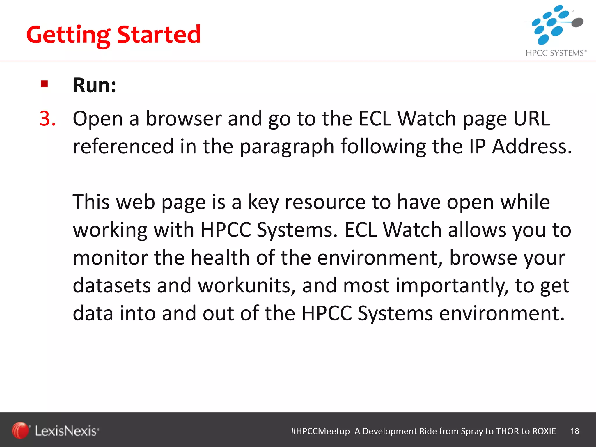 WHT/082311
 Run:
3. Open a browser and go to the ECL Watch page URL
referenced in the paragraph following the IP Address.
This web page is a key resource to have open while
working with HPCC Systems. ECL Watch allows you to
monitor the health of the environment, browse your
datasets and workunits, and most importantly, to get
data into and out of the HPCC Systems environment.
18
Getting Started
#HPCCMeetup A Development Ride from Spray to THOR to ROXIE
 