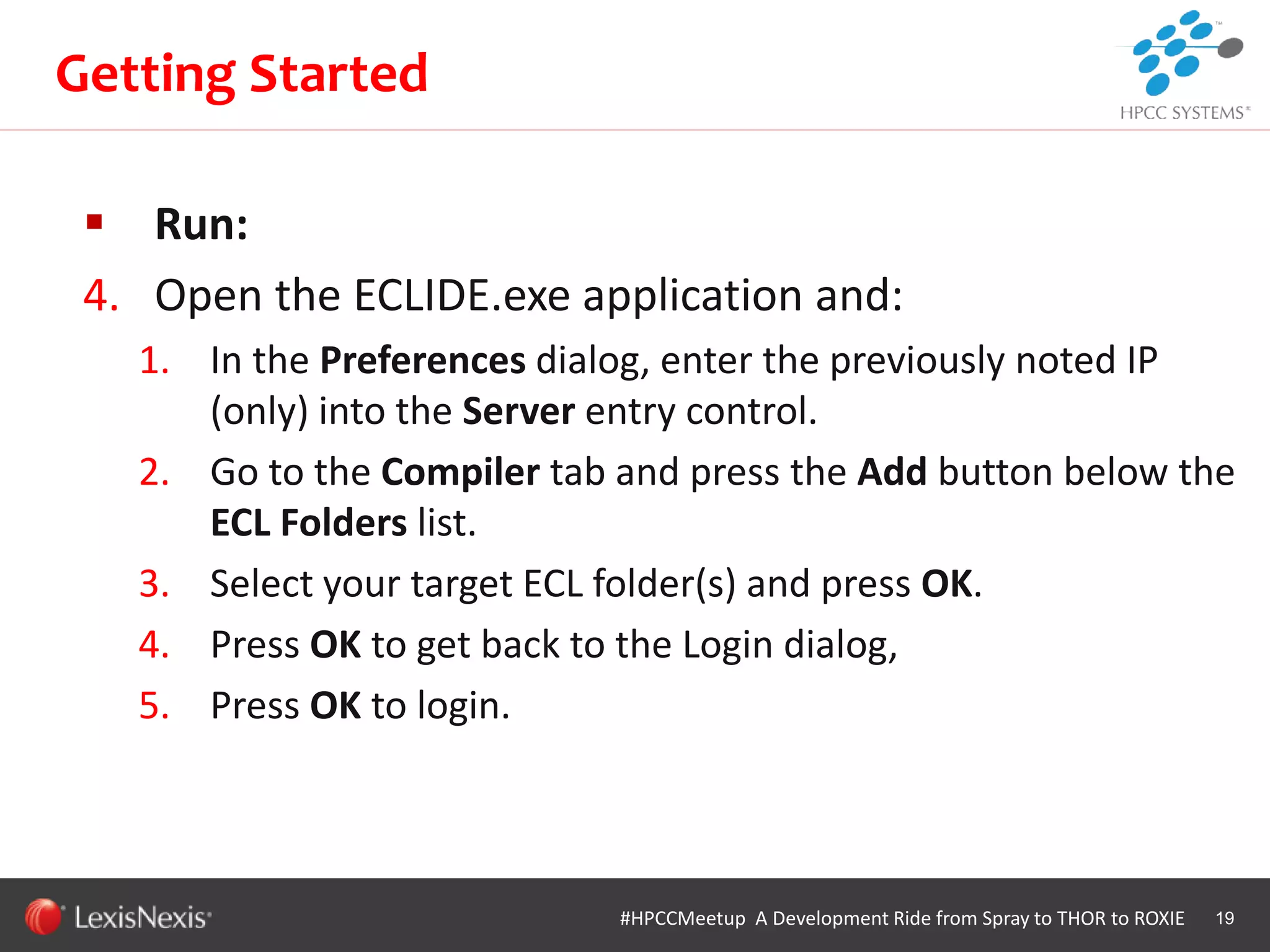 WHT/082311
 Run:
4. Open the ECLIDE.exe application and:
1. In the Preferences dialog, enter the previously noted IP
(only) into the Server entry control.
2. Go to the Compiler tab and press the Add button below the
ECL Folders list.
3. Select your target ECL folder(s) and press OK.
4. Press OK to get back to the Login dialog,
5. Press OK to login.
19
Getting Started
#HPCCMeetup A Development Ride from Spray to THOR to ROXIE
 
