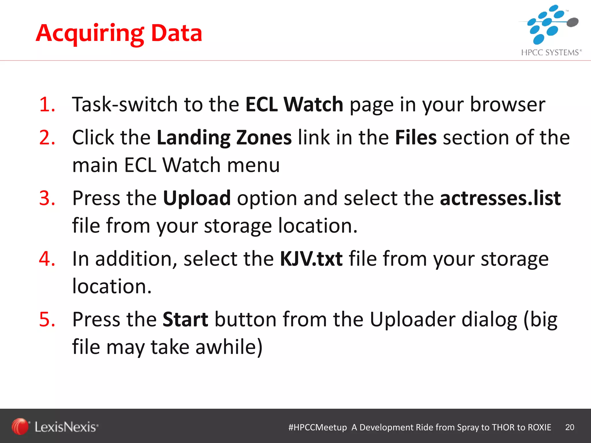 WHT/082311
1. Task-switch to the ECL Watch page in your browser
2. Click the Landing Zones link in the Files section of the
main ECL Watch menu
3. Press the Upload option and select the actresses.list
file from your storage location.
4. In addition, select the KJV.txt file from your storage
location.
5. Press the Start button from the Uploader dialog (big
file may take awhile)
20
Acquiring Data
#HPCCMeetup A Development Ride from Spray to THOR to ROXIE
 
