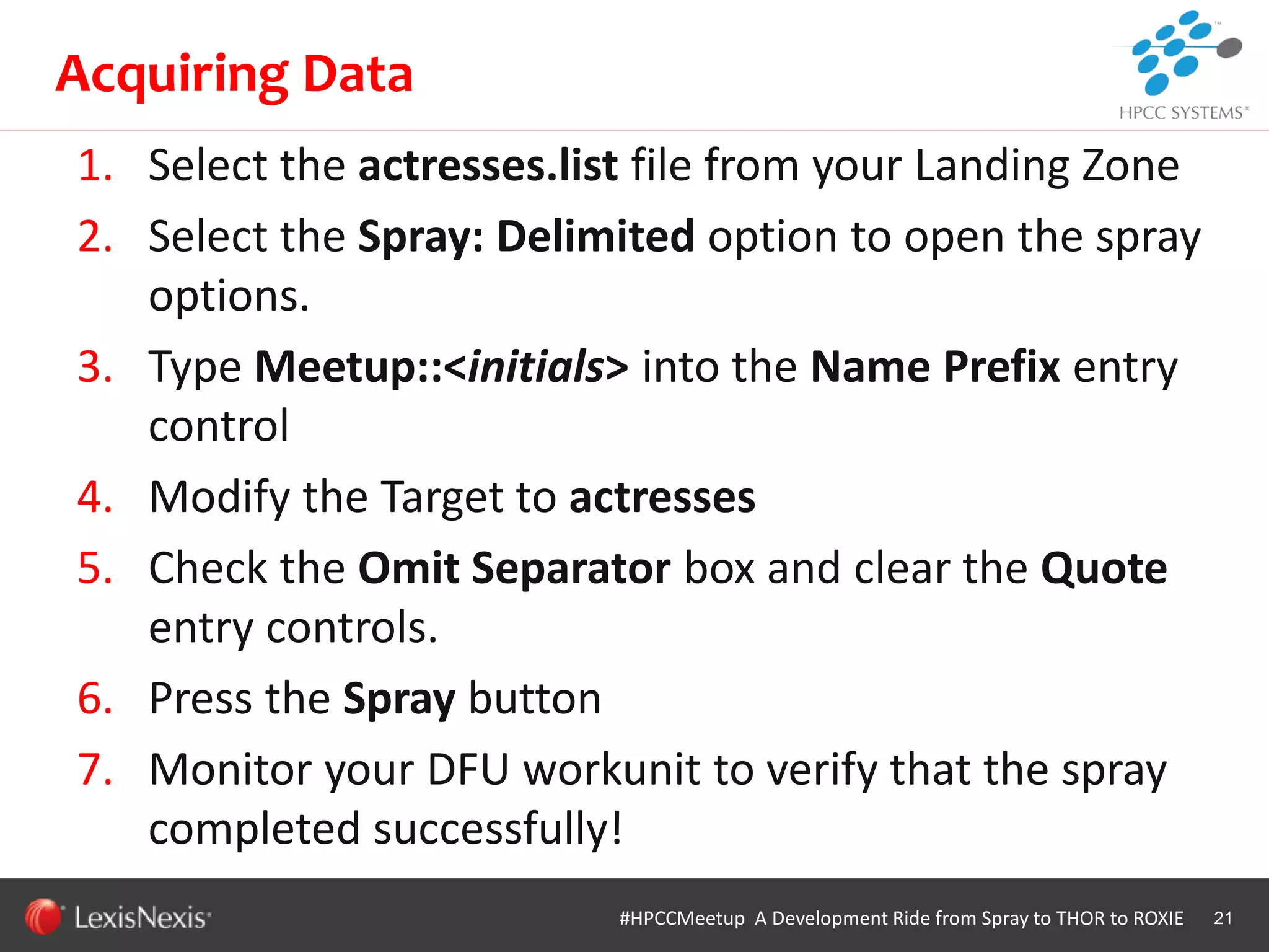 WHT/082311
1. Select the actresses.list file from your Landing Zone
2. Select the Spray: Delimited option to open the spray
options.
3. Type Meetup::<initials> into the Name Prefix entry
control
4. Modify the Target to actresses
5. Check the Omit Separator box and clear the Quote
entry controls.
6. Press the Spray button
7. Monitor your DFU workunit to verify that the spray
completed successfully!
21
Acquiring Data
#HPCCMeetup A Development Ride from Spray to THOR to ROXIE
 