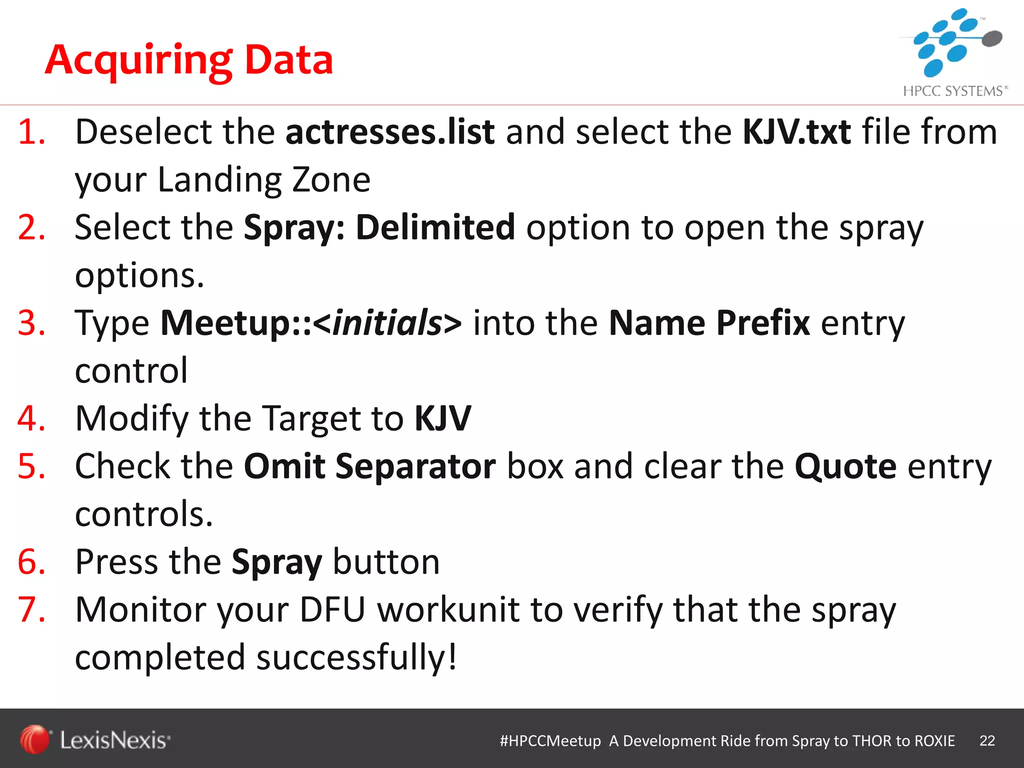 WHT/082311
1. Deselect the actresses.list and select the KJV.txt file from
your Landing Zone
2. Select the Spray: Delimited option to open the spray
options.
3. Type Meetup::<initials> into the Name Prefix entry
control
4. Modify the Target to KJV
5. Check the Omit Separator box and clear the Quote entry
controls.
6. Press the Spray button
7. Monitor your DFU workunit to verify that the spray
completed successfully!
22
Acquiring Data
#HPCCMeetup A Development Ride from Spray to THOR to ROXIE
 
