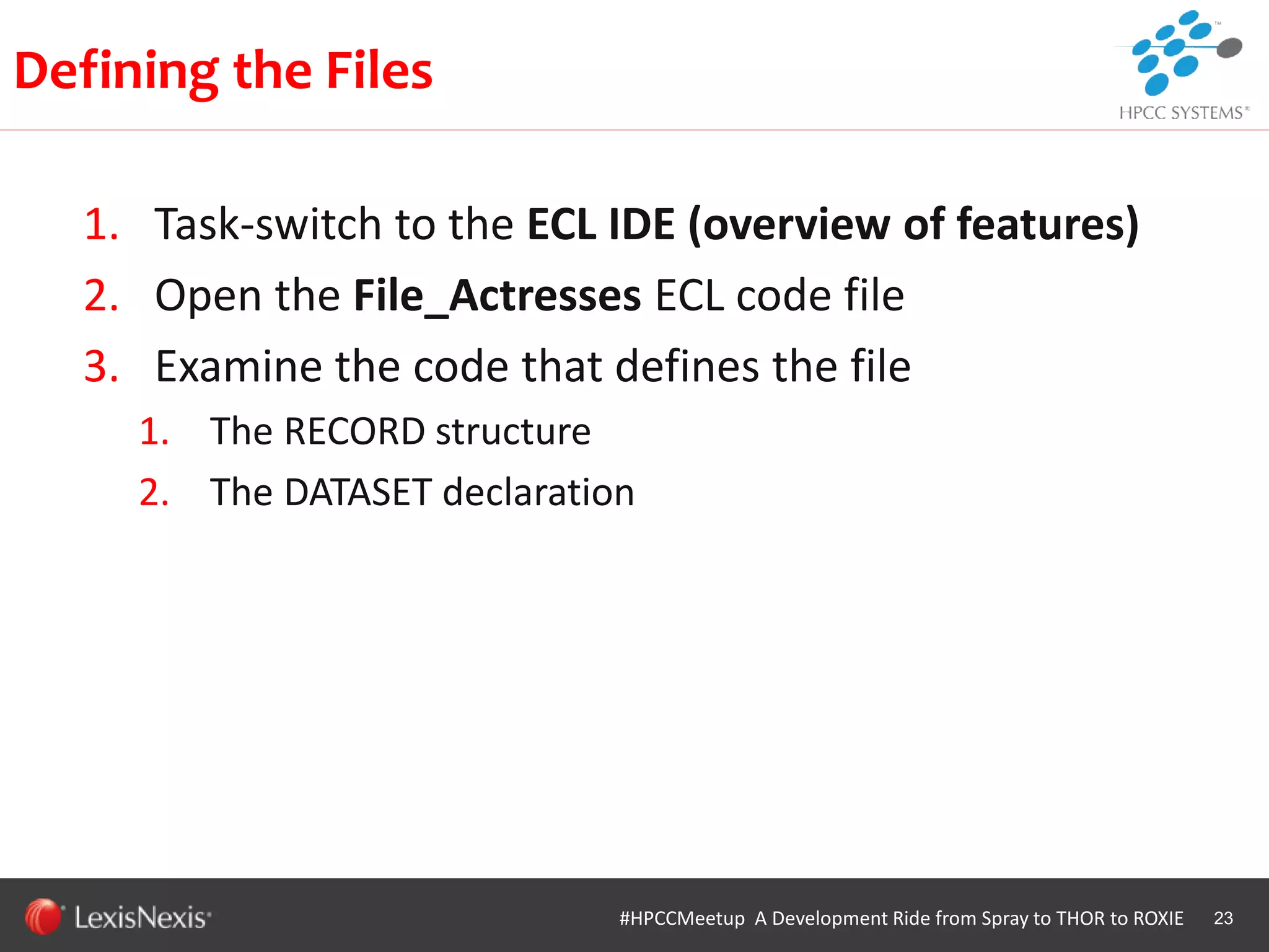 WHT/082311
1. Task-switch to the ECL IDE (overview of features)
2. Open the File_Actresses ECL code file
3. Examine the code that defines the file
1. The RECORD structure
2. The DATASET declaration
23
Defining the Files
#HPCCMeetup A Development Ride from Spray to THOR to ROXIE
 