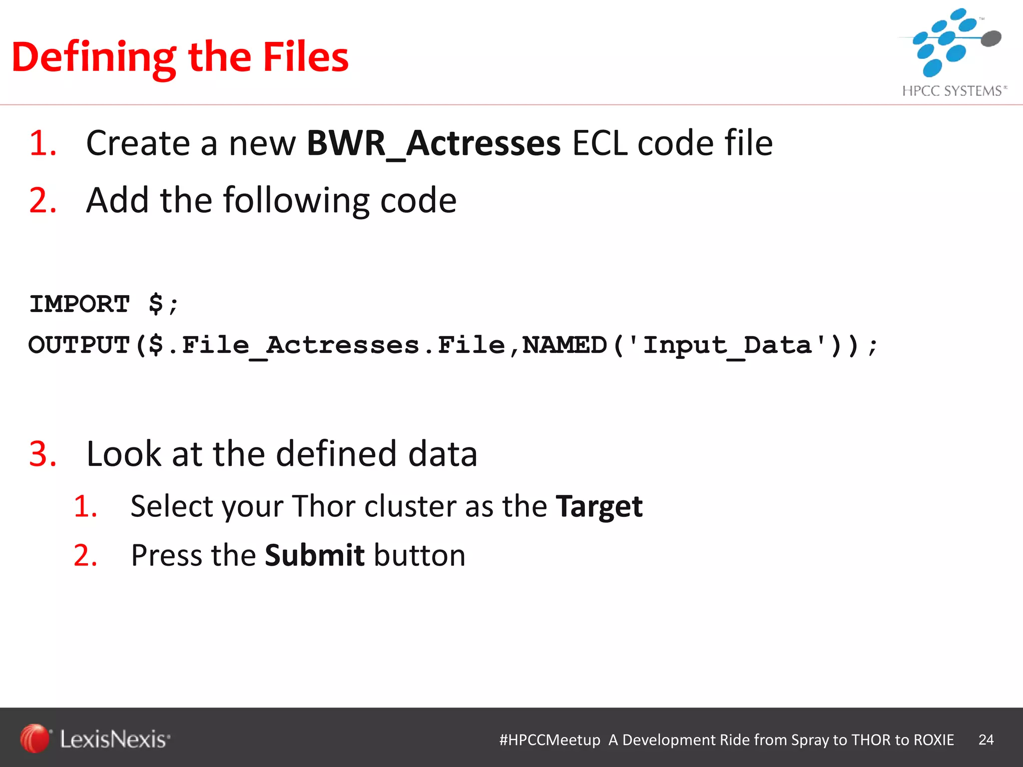 WHT/082311
1. Create a new BWR_Actresses ECL code file
2. Add the following code
IMPORT $;
OUTPUT($.File_Actresses.File,NAMED('Input_Data'));
3. Look at the defined data
1. Select your Thor cluster as the Target
2. Press the Submit button
24
Defining the Files
#HPCCMeetup A Development Ride from Spray to THOR to ROXIE
 