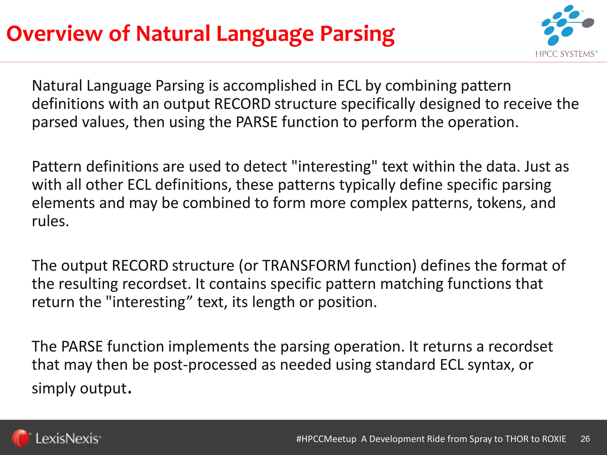 WHT/082311
Natural Language Parsing is accomplished in ECL by combining pattern
definitions with an output RECORD structure specifically designed to receive the
parsed values, then using the PARSE function to perform the operation.
Pattern definitions are used to detect "interesting" text within the data. Just as
with all other ECL definitions, these patterns typically define specific parsing
elements and may be combined to form more complex patterns, tokens, and
rules.
The output RECORD structure (or TRANSFORM function) defines the format of
the resulting recordset. It contains specific pattern matching functions that
return the "interesting” text, its length or position.
The PARSE function implements the parsing operation. It returns a recordset
that may then be post-processed as needed using standard ECL syntax, or
simply output.
26
Overview of Natural Language Parsing
#HPCCMeetup A Development Ride from Spray to THOR to ROXIE
 