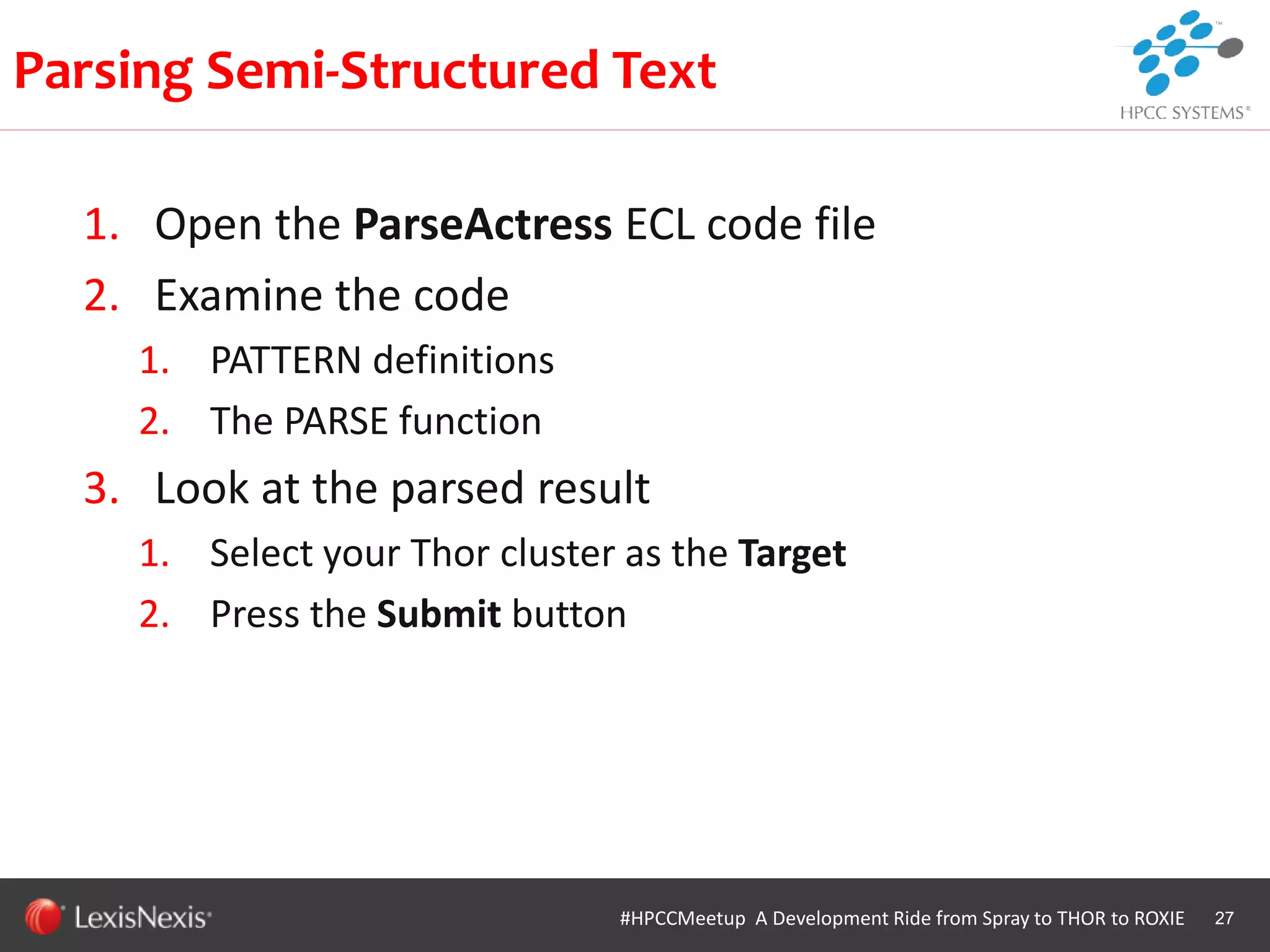 WHT/082311
1. Open the ParseActress ECL code file
2. Examine the code
1. PATTERN definitions
2. The PARSE function
3. Look at the parsed result
1. Select your Thor cluster as the Target
2. Press the Submit button
27
Parsing Semi-Structured Text
#HPCCMeetup A Development Ride from Spray to THOR to ROXIE
 