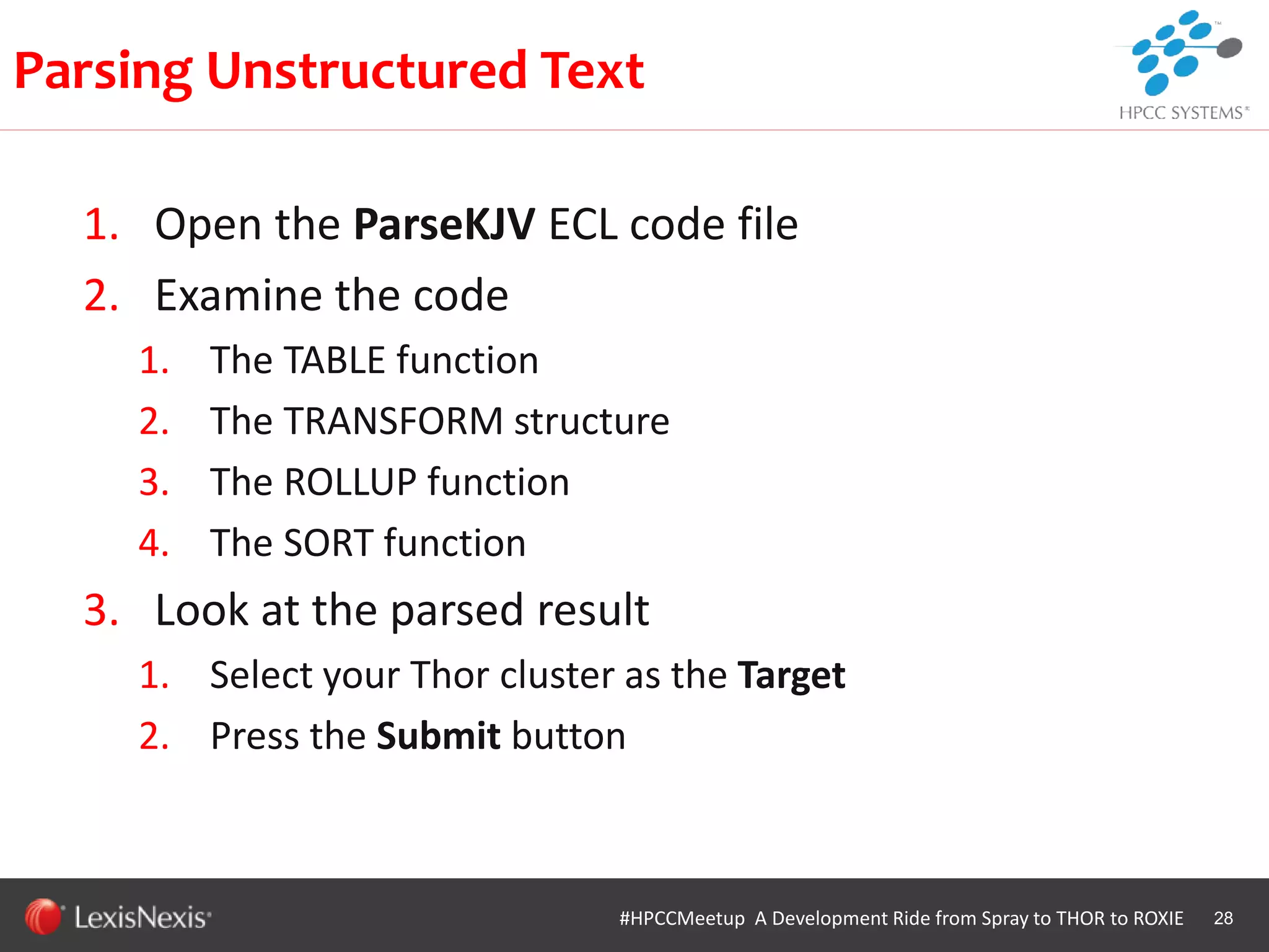 WHT/082311
1. Open the ParseKJV ECL code file
2. Examine the code
1. The TABLE function
2. The TRANSFORM structure
3. The ROLLUP function
4. The SORT function
3. Look at the parsed result
1. Select your Thor cluster as the Target
2. Press the Submit button
28
Parsing Unstructured Text
#HPCCMeetup A Development Ride from Spray to THOR to ROXIE
 