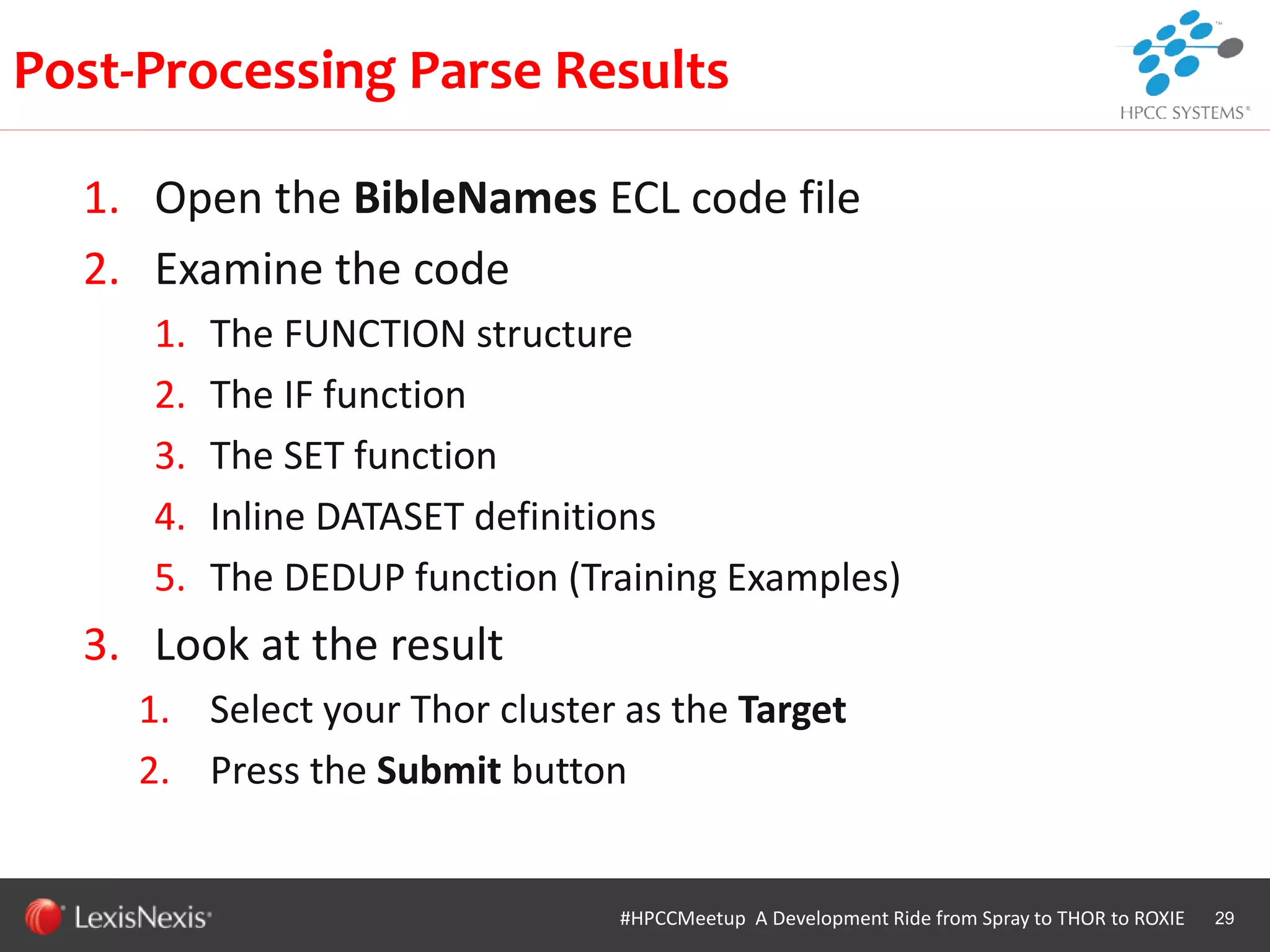 WHT/082311
1. Open the BibleNames ECL code file
2. Examine the code
1. The FUNCTION structure
2. The IF function
3. The SET function
4. Inline DATASET definitions
5. The DEDUP function (Training Examples)
3. Look at the result
1. Select your Thor cluster as the Target
2. Press the Submit button
29
Post-Processing Parse Results
#HPCCMeetup A Development Ride from Spray to THOR to ROXIE
 