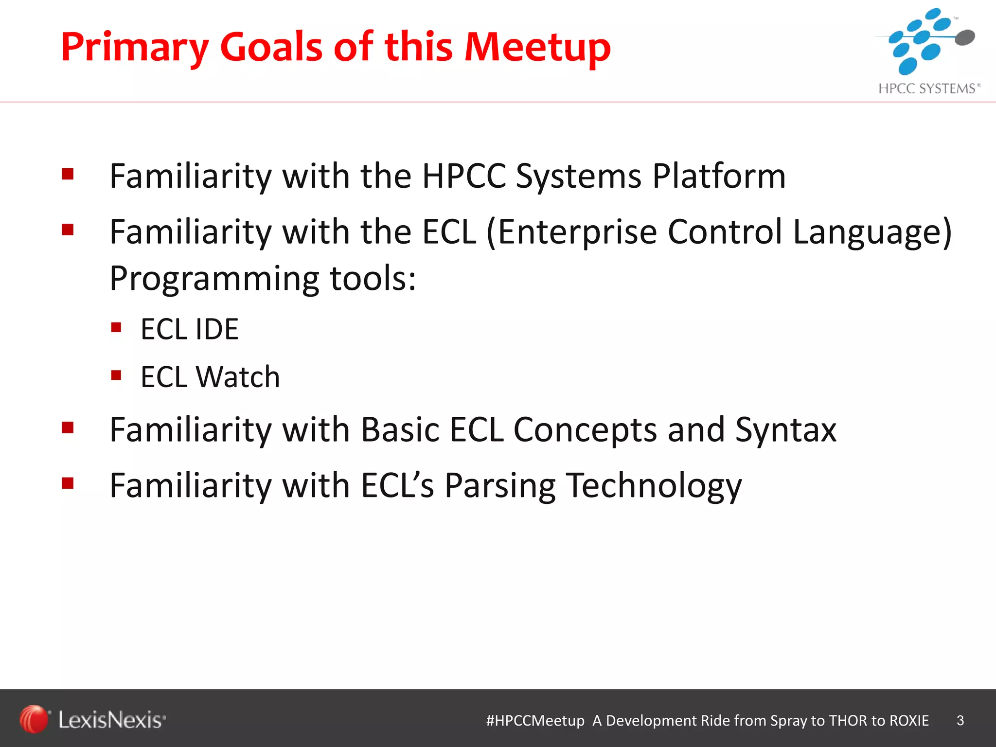 WHT/082311
 Familiarity with the HPCC Systems Platform
 Familiarity with the ECL (Enterprise Control Language)
Programming tools:
 ECL IDE
 ECL Watch
 Familiarity with Basic ECL Concepts and Syntax
 Familiarity with ECL’s Parsing Technology
3
Primary Goals of this Meetup
#HPCCMeetup A Development Ride from Spray to THOR to ROXIE
 