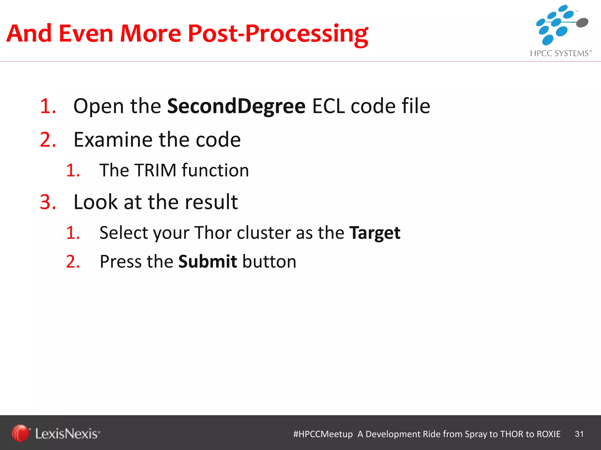 WHT/082311
1. Open the SecondDegree ECL code file
2. Examine the code
1. The TRIM function
3. Look at the result
1. Select your Thor cluster as the Target
2. Press the Submit button
31
And Even More Post-Processing
#HPCCMeetup A Development Ride from Spray to THOR to ROXIE
 
