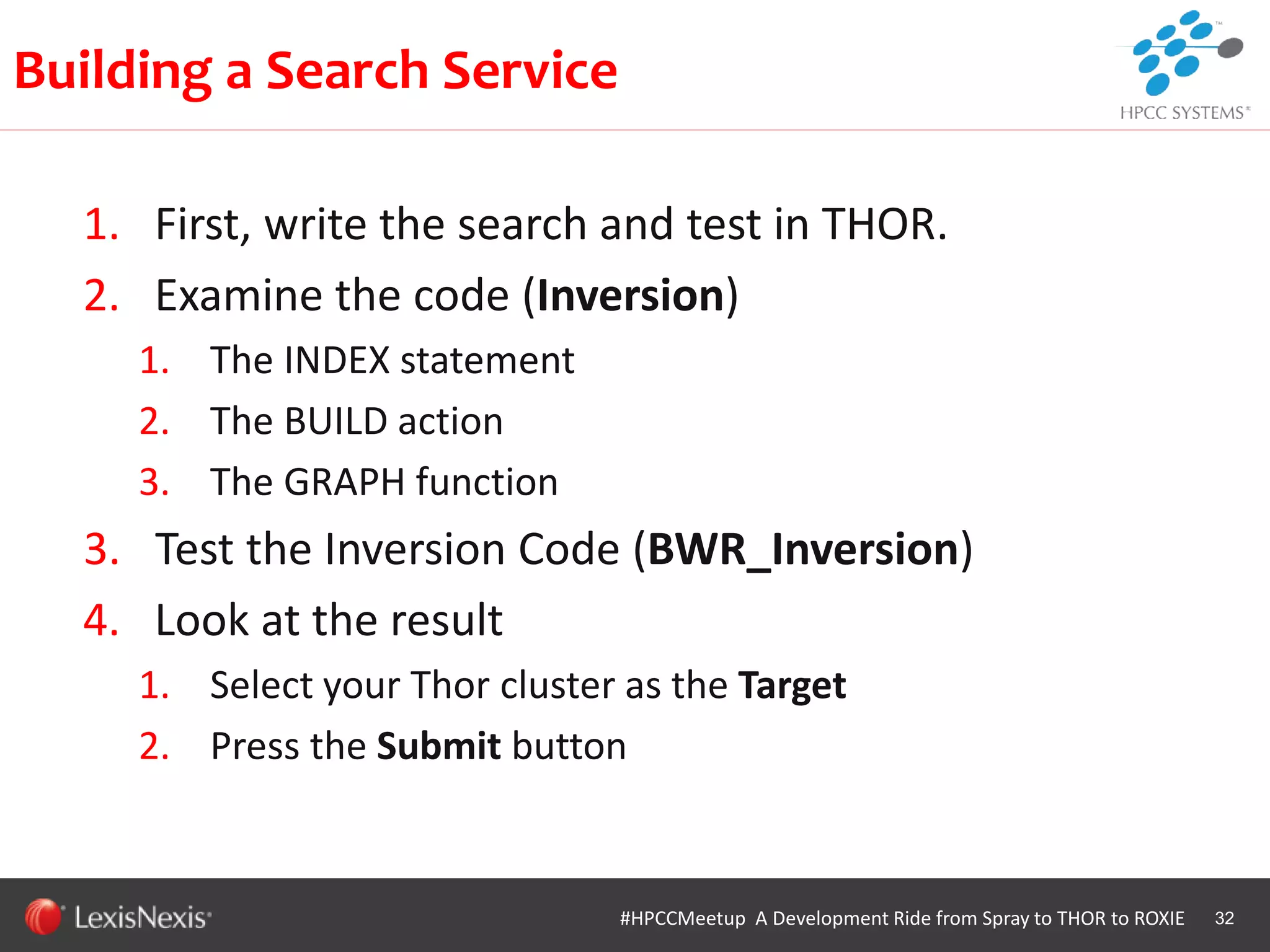 WHT/082311
1. First, write the search and test in THOR.
2. Examine the code (Inversion)
1. The INDEX statement
2. The BUILD action
3. The GRAPH function
3. Test the Inversion Code (BWR_Inversion)
4. Look at the result
1. Select your Thor cluster as the Target
2. Press the Submit button
32
Building a Search Service
#HPCCMeetup A Development Ride from Spray to THOR to ROXIE
 