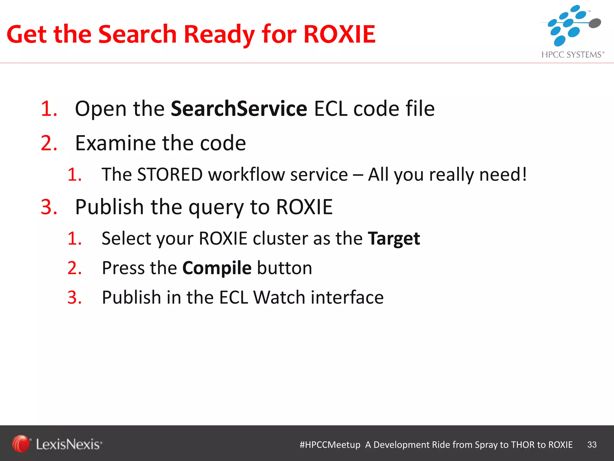 WHT/082311
1. Open the SearchService ECL code file
2. Examine the code
1. The STORED workflow service – All you really need!
3. Publish the query to ROXIE
1. Select your ROXIE cluster as the Target
2. Press the Compile button
3. Publish in the ECL Watch interface
33
Get the Search Ready for ROXIE
#HPCCMeetup A Development Ride from Spray to THOR to ROXIE
 
