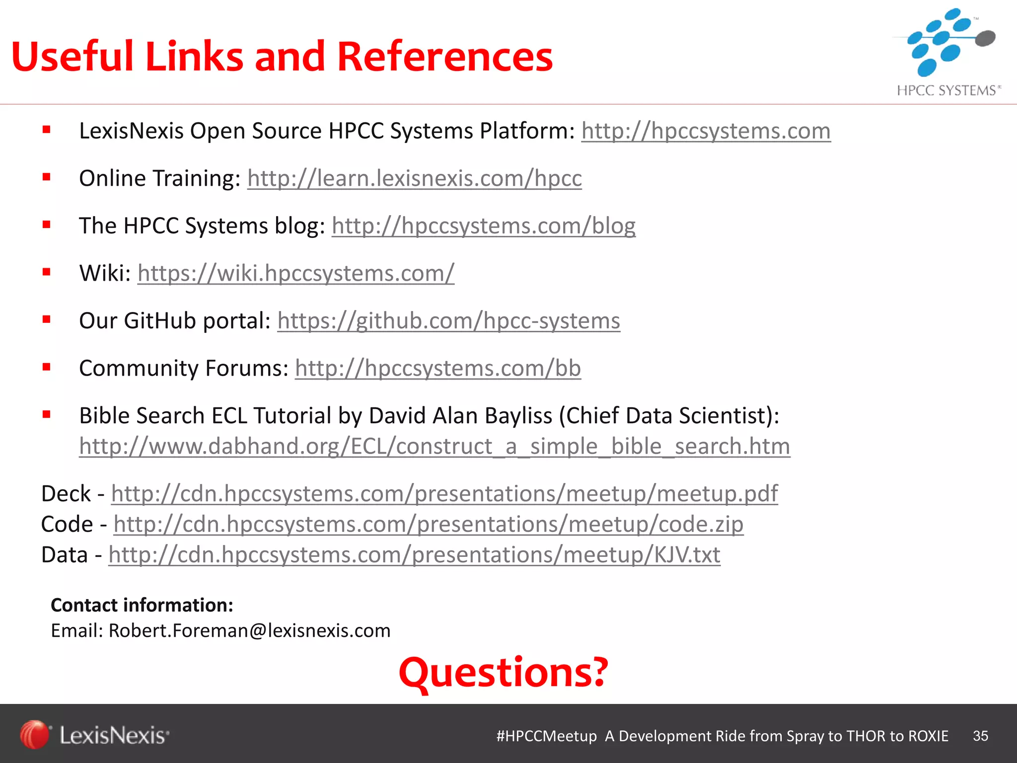 WHT/082311
35#HPCCMeetup A Development Ride from Spray to THOR to ROXIE
Contact information:
Email: Robert.Foreman@lexisnexis.com
 LexisNexis Open Source HPCC Systems Platform: http://hpccsystems.com
 Online Training: http://learn.lexisnexis.com/hpcc
 The HPCC Systems blog: http://hpccsystems.com/blog
 Wiki: https://wiki.hpccsystems.com/
 Our GitHub portal: https://github.com/hpcc-systems
 Community Forums: http://hpccsystems.com/bb
 Bible Search ECL Tutorial by David Alan Bayliss (Chief Data Scientist):
http://www.dabhand.org/ECL/construct_a_simple_bible_search.htm
Deck - http://cdn.hpccsystems.com/presentations/meetup/meetup.pdf
Code - http://cdn.hpccsystems.com/presentations/meetup/code.zip
Data - http://cdn.hpccsystems.com/presentations/meetup/KJV.txt
Useful Links and References
Questions?
 