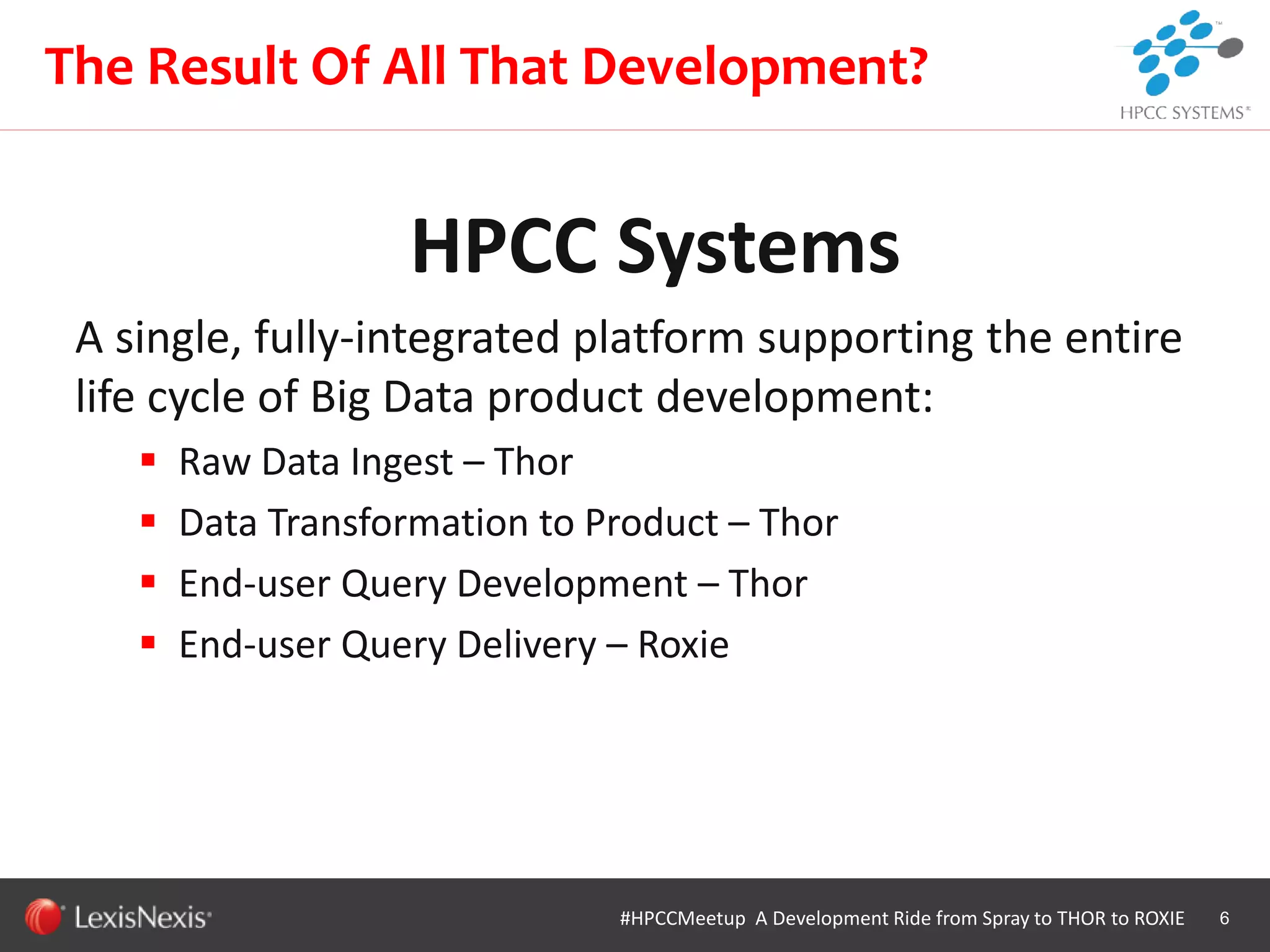 WHT/082311
HPCC Systems
A single, fully-integrated platform supporting the entire
life cycle of Big Data product development:
 Raw Data Ingest – Thor
 Data Transformation to Product – Thor
 End-user Query Development – Thor
 End-user Query Delivery – Roxie
6
The Result Of All That Development?
#HPCCMeetup A Development Ride from Spray to THOR to ROXIE
 