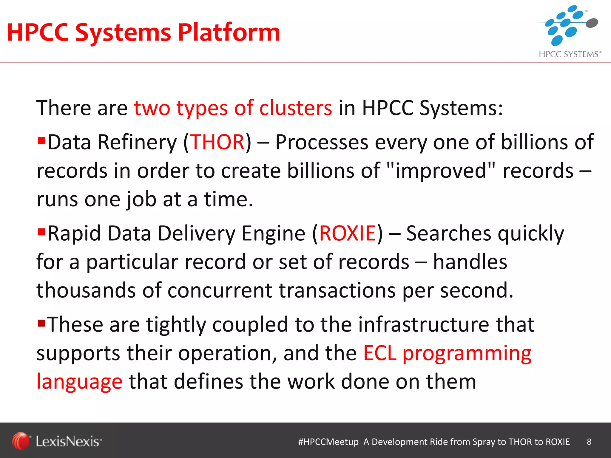 WHT/082311
There are two types of clusters in HPCC Systems:
Data Refinery (THOR) – Processes every one of billions of
records in order to create billions of "improved" records –
runs one job at a time.
Rapid Data Delivery Engine (ROXIE) – Searches quickly
for a particular record or set of records – handles
thousands of concurrent transactions per second.
These are tightly coupled to the infrastructure that
supports their operation, and the ECL programming
language that defines the work done on them
8
HPCC Systems Platform
#HPCCMeetup A Development Ride from Spray to THOR to ROXIE
 