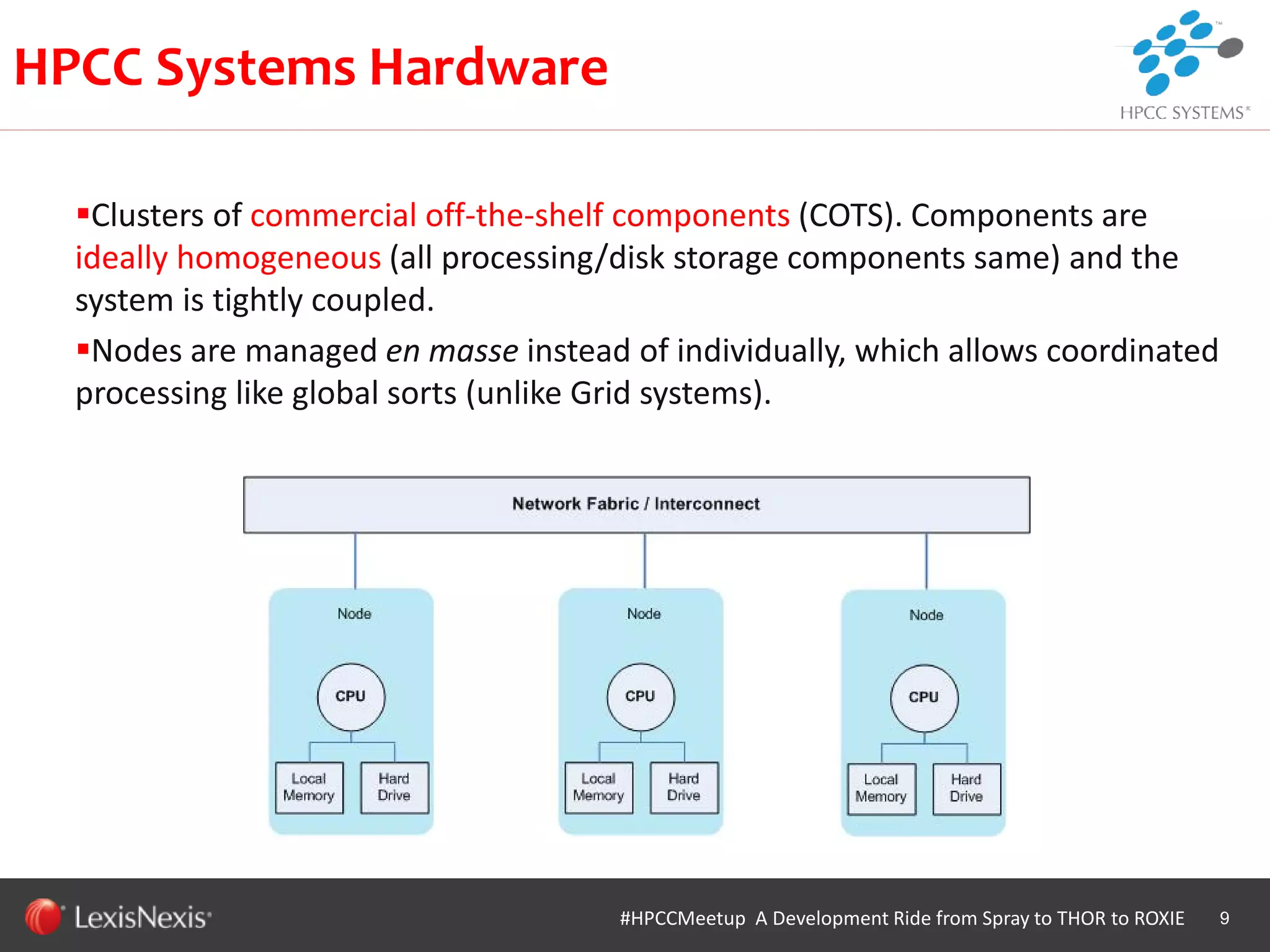 WHT/082311
Clusters of commercial off-the-shelf components (COTS). Components are
ideally homogeneous (all processing/disk storage components same) and the
system is tightly coupled.
Nodes are managed en masse instead of individually, which allows coordinated
processing like global sorts (unlike Grid systems).
9
HPCC Systems Hardware
#HPCCMeetup A Development Ride from Spray to THOR to ROXIE
 