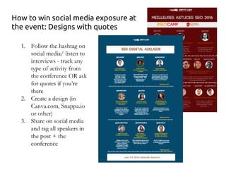 How to win social media exposure at
the event: Designs with quotes
1. Follow the hashtag on
social media/ listen to
interviews - track any
type of activity from
the conference OR ask
for quotes if you’re
there
2. Create a design (in
Canva.com, Snappa.io
or other)
3. Share on social media
and tag all speakers in
the post + the
conference
 