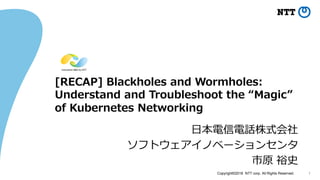 Copyright©2018 NTT corp. All Rights Reserved. 1
[RECAP] Blackholes and Wormholes:
Understand and Troubleshoot the “Magic”
of Kubernetes Networking
日本電信電話株式会社
ソフトウェアイノベーションセンタ
市原 裕史
 