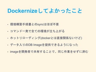 Dockernizeしてよかったこと
• 環境構築手順書とのsyncはほぼ不要
• コマンド一発で全ての環境が立ち上がる
• ホットリローディング(dockerとは直接関係ないけど)
• データ入りのDB Imageを提供できるようになった
• imageを開発者で共有することで、同じ作業をせずに済む
 