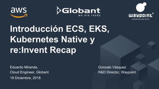 Eduardo Miranda,
Cloud Engineer, Globant
19 Diciembre, 2018
Introducción ECS, EKS,
Kubernetes Native y
re:Invent Recap
Gonzalo Vásquez
R&D Director, Waypoint
 