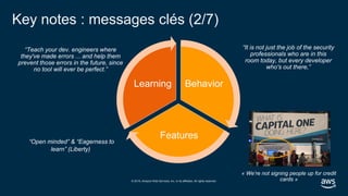 © 2019, Amazon Web Services, Inc. or its affiliates. All rights reserved.
Key notes : messages clés (2/7)
Behavior
Features
Learning
“Teach your dev. engineers where
they've made errors ... and help them
prevent those errors in the future, since
no tool will ever be perfect.”
“It is not just the job of the security
professionals who are in this
room today, but every developer
who's out there,”
“Open minded” & “Eagerness to
learn” (Liberty)
« We’re not signing people up for credit
cards »
 