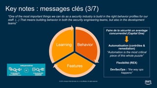 © 2019, Amazon Web Services, Inc. or its affiliates. All rights reserved.
Faire de la sécurité un avantage
concurrentiel (Capital One)
Automatisation (contrôles &
remediation)
Flexibilité (REX)
DevSecOps : “the way ops
happens”
“One of the most important things we can do as a security industry is build in the right behavior profiles for our
staff. (...) That means building behavior in both the security engineering teams, but also in the development
teams”
Key notes : messages clés (3/7)
Behavior
Features
Learning
“Automation is the most critical
piece of this whole puzzle”
 