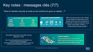© 2019, Amazon Web Services, Inc. or its affiliates. All rights reserved.
“How to maintain security at scale as we continue to grow so rapidly…?”
Key notes : messages clés (7/7)
“With only three years in the market,
we see trillions of executions every
single month and have hundreds of
thousands of active customers every
month using AWS Lambda” (...)
« Empowering devops people »
Automated reasoning / provable security
(Zelkova / Tiros)
https://www.allthingsdistributed.com/2019/06/proving-
security-at-scale-with-automated-
reasoning.html?utm_campaign=website&utm_source=Last
%20Week%20in%20AWS&utm_medium=email
 