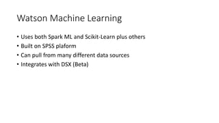 Watson Machine Learning
• Uses both Spark ML and Scikit-Learn plus others
• Built on SPSS plaform
• Can pull from many different data sources
• Integrates with DSX (Beta)
 