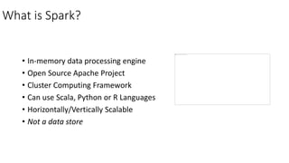 What is Spark?
• In-memory data processing engine
• Open Source Apache Project
• Cluster Computing Framework
• Can use Scala, Python or R Languages
• Horizontally/Vertically Scalable
• Not a data store
 