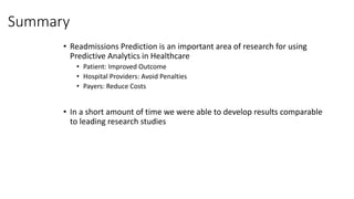 Summary
• Readmissions Prediction is an important area of research for using
Predictive Analytics in Healthcare
• Patient: Improved Outcome
• Hospital Providers: Avoid Penalties
• Payers: Reduce Costs
• In a short amount of time we were able to develop results comparable
to leading research studies
 