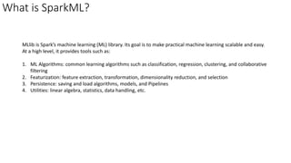 What is SparkML?
MLlib is Spark’s machine learning (ML) library. Its goal is to make practical machine learning scalable and easy.
At a high level, it provides tools such as:
1. ML Algorithms: common learning algorithms such as classification, regression, clustering, and collaborative
filtering
2. Featurization: feature extraction, transformation, dimensionality reduction, and selection
3. Persistence: saving and load algorithms, models, and Pipelines
4. Utilities: linear algebra, statistics, data handling, etc.
 