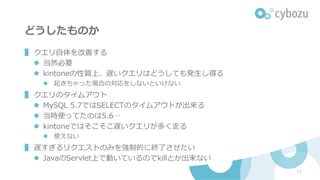 どうしたものか
▌ クエリ⾃体を改善する
l 当然必要
l kintoneの性質上、遅いクエリはどうしても発⽣し得る
l 起きちゃった場合の対応をしないといけない
▌ クエリのタイムアウト
l MySQL 5.7ではSELECTのタイムアウトが出来る
l 当時使ってたのは5.6…
l kintoneではそこそこ遅いクエリが多く⾛る
l 使えない
▌ 遅すぎるリクエストのみを強制的に終了させたい
l JavaのServlet上で動いているのでkillとか出来ない
11
 