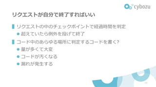 リクエストが⾃分で終了すればいい
12
▌リクエストの中のチェックポイントで経過時間を判定
l 超えていたら例外を投げて終了
▌コード中のあらゆる場所に判定するコードを書く?
l 量が多くて⼤変
l コードが汚くなる
l 漏れが発⽣する
 