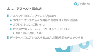 よし、アスペクト指向だ!
▌アスペクト指向プログラミング(AOP)
l プログラミングの⾊々な場所に処理を挿⼊出来る技術
l リフレクションの凄いやつ
l JavaのWebフレームワークには⼊ってたりする
l あまり流⾏らなかったけど
▌データベースにアクセスするたびに経過時間をチェックする
13
 