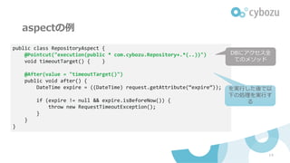 aspectの例
14
public class RepositoryAspect {
@Pointcut("execution(public * com.cybozu.Repository+.*(..))")
void timeoutTarget() { }
@After(value = "timeoutTarget()")
public void after() {
DateTime expire = ((DateTime) request.getAttribute(“expire”));
if (expire != null && expire.isBeforeNow()) {
throw new RequestTimeoutException();
}
}
}
DBにアクセス全
てのメソッド
を実⾏した後で以
下の処理を実⾏す
る
 