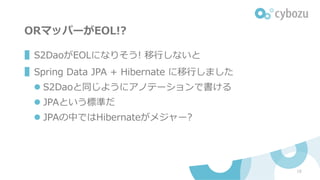 ORマッパーがEOL!?
▌S2DaoがEOLになりそう! 移⾏しないと
▌Spring Data JPA + Hibernate に移⾏しました
l S2Daoと同じようにアノテーションで書ける
l JPAという標準だ
l JPAの中ではHibernateがメジャー?
18
 