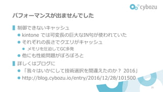 パフォーマンスが出ませんでした
▌制御できないキャッシュ
l kintone では可変⻑の巨⼤なIN句が使われていた
l それぞれの⻑さでクエリがキャッシュ
l メモリを圧迫してGC多発
l 他にも性能問題がぽろぽろと
▌詳しくはブログに
l 「我々はいかにして技術選択を間違えたのか？ 2016」
l http://blog.cybozu.io/entry/2016/12/28/101500
20
 