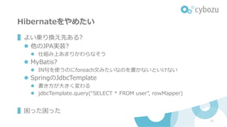 Hibernateをやめたい
▌よい乗り換え先ある?
l 他のJPA実装?
l 仕組み上あまりかわらなそう
l MyBatis?
l IN句を使うのにforeach⽂みたいなのを書かないといけない
l SpringのJdbcTemplate
l 書き⽅が⼤きく変わる
l jdbcTemplate.query(“SELECT * FROM user”, rowMapper)
▌困った困った
21
 